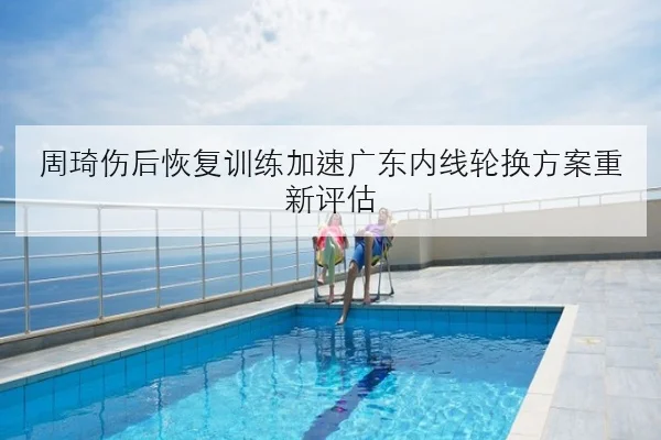 周琦伤后恢复训练加速广东内线轮换方案重新评估